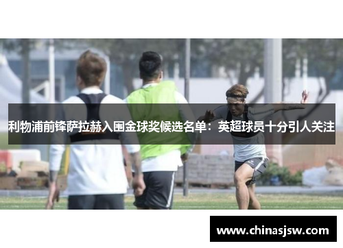 利物浦前锋萨拉赫入围金球奖候选名单：英超球员十分引人关注