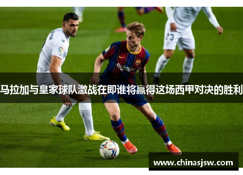 马拉加与皇家球队激战在即谁将赢得这场西甲对决的胜利